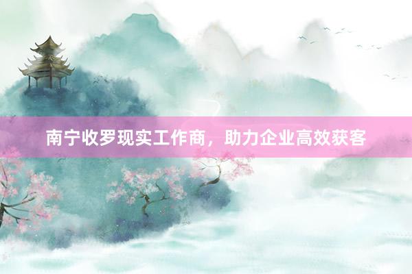 南宁收罗现实工作商,助力企业高效获客
